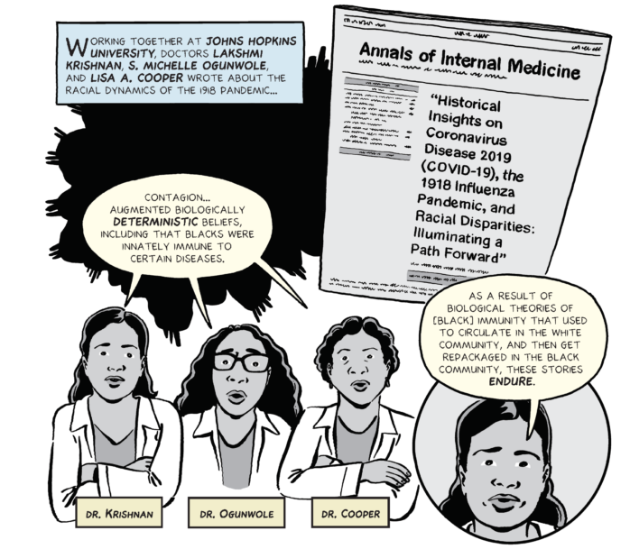 Panel from the A tale of two pandemics comic. Caption: "Working together at Johns Hopkins University, doctors Lakshmi Krishnan, S. Michelle Ogunwole, and Lisa A. Cooper wrote about the racial dynamics of the 1918 pandemic...". On the right, image of a journal with the headline: "Historical Insights on Coronavirus Disease 2019 (COVID-19), the 1918 Influenza Pandemic, and Racial Disparities: Illuminating a Path Forward". Underneath, image of three female doctors, identified as Dr. Krishnan, Dr. Ogunwole and Dr. Cooper, with this speech bubble: "Contagion... augmented biologically deterministic beliefs, including that blacks were innately immune to certain diseases". On the right, Dr. Krishnan with this speech bubble: "As a result of biological theories of [black] immunity that used to circulate in the white community, and then get repackaged in the black community, these stories endure".