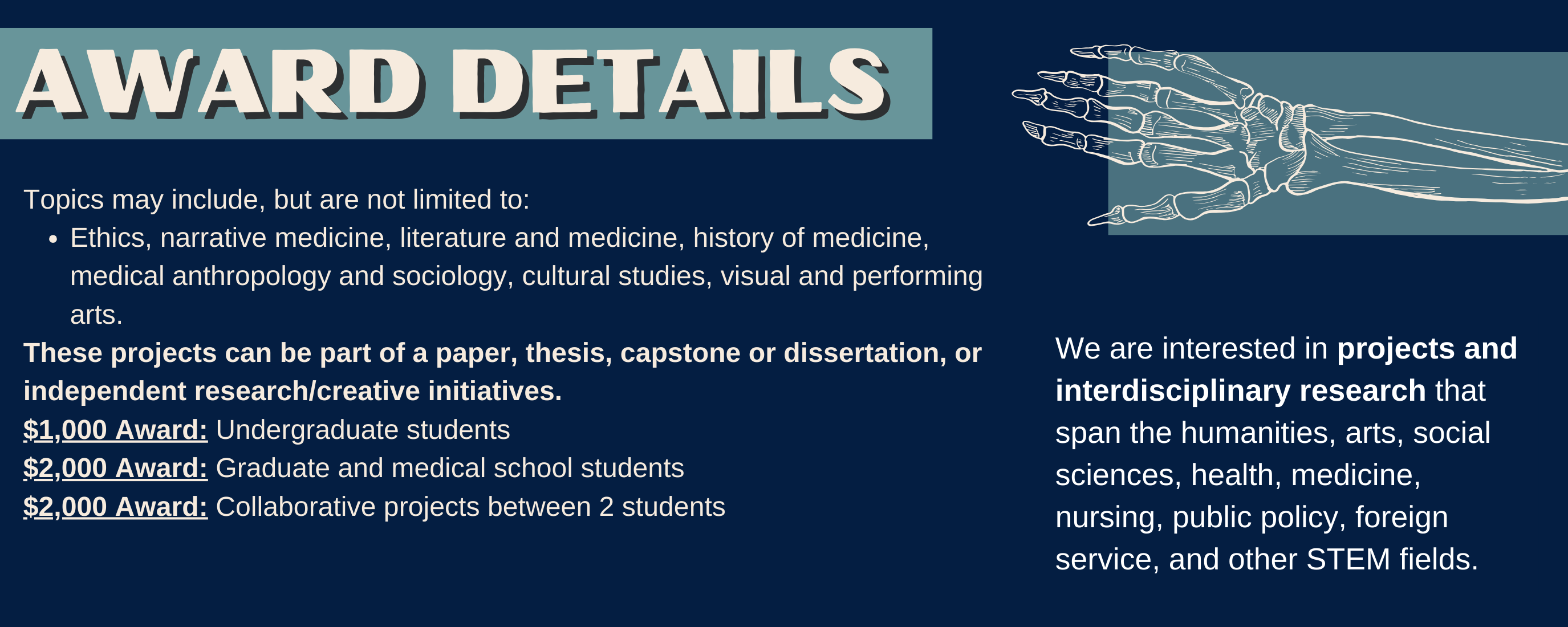 Topics may include, but are not limited to: Ethics, narrative medicine, literature and medicine, history of medicine, medical anthropology and sociology, cultural studies, visual and performing arts. These projects can be part of a paper, thesis, capstone or dissertation, or independent research/creative initiatives. $1,000 Award: Undergraduate students $2,000 Award: Graduate and medical school students $2,000 Award: Collaborative projects between 2 students We are interested in projects and interdisciplinary research that span the humanities, arts, social sciences, health, medicine, nursing, public policy, foreign service, and other STEM fields.