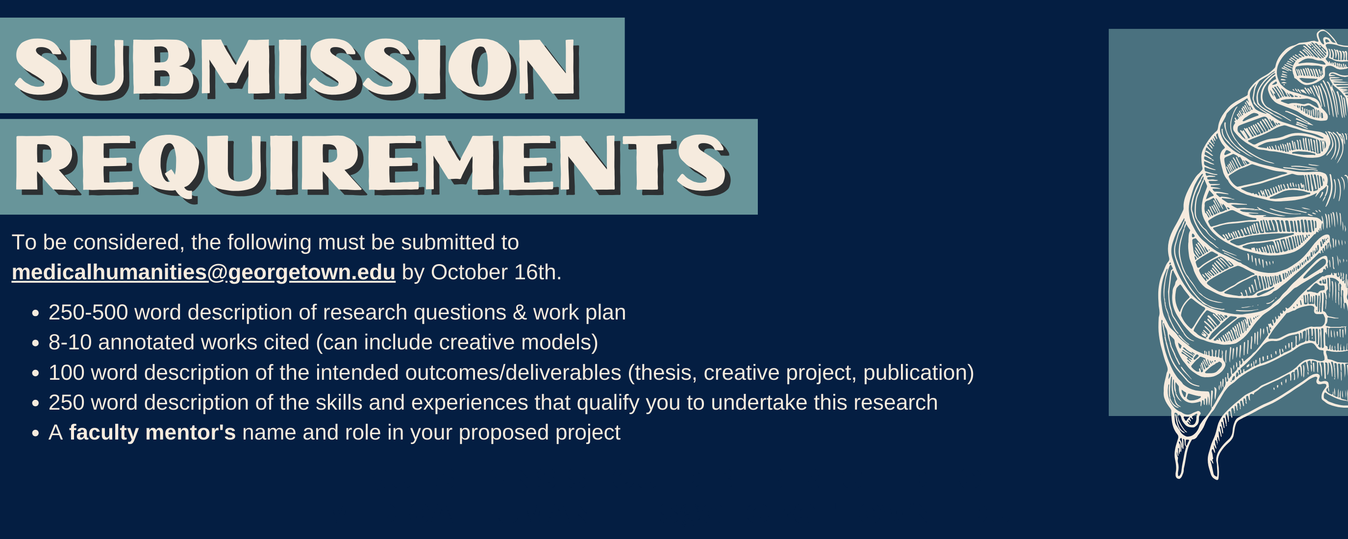 To be considered, the following must be submitted to medicalhumanities@georgetown.edu by October 16th. 250-500 word description of research questions & work plan 8-10 annotated works cited (can include creative models) 100 word description of the intended outcomes/deliverables (thesis, creative project, publication) 250 word description of the skills and experiences that qualify you to undertake this research A faculty mentor's name and role in your proposed project