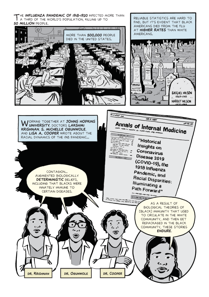 Comic that has three panels. 1st panel: Caption: "The influenza pandemic of 1918-1920 infected more than a third of the world's population, killing up to 50 million people". Underneath appears image of a healthcare facility with numerous convalescing patients, with the text box: "More than 500,000 people died in the United States". 2nd panel: Caption: "Reliable statistics are hard to find, but it's evident that black Americans died from the flu at higher rates than white Americans". Underneath, image of a graveyard. 3rd panel: Caption: "Working together at Johns Hopkins University, doctors Lakshmi Krishnan, S. Michelle Ogunwole, and Lisa A. Cooper wrote about the racial dynamics of the 1918 pandemic...". On the right, image of a journal with the headline: “Historical Insights on Coronavirus Disease 2019 (COVID-19), the 1918 Influenza Pandemic, and Racial Disparities: Illuminating a Path Forward”. Underneath, image of three female doctors, identified as Dr. Krishnan, Dr. Ogunwole and Dr. Cooper, with this speech bubble: "Contagion... augmented biologically deterministic beliefs, including that blacks were innately immune to certain diseases". On the right, Dr. Krishnan with this speech bubble: “As a result of biological theories of [black] immunity that used to circulate in the white community, and then get repackaged in the black community, these stories endure”.