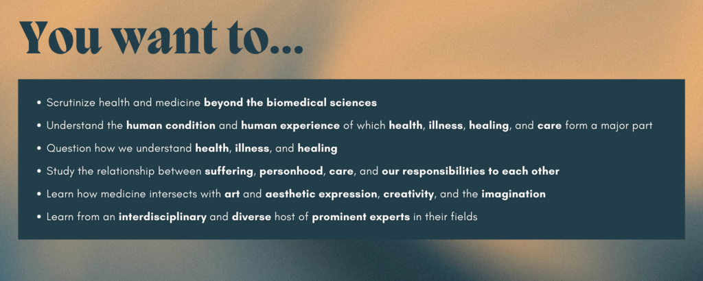 Title text reads "You want to..." against a blue and gold background with the following text underneath: Scrutinize health and medicine beyond the biomedical sciences Understand the human condition and human experience of which health, illness, healing, and care form a major part Question how we understand health, illness, and healing Study the relationship between suffering, personhood, care, and our responsibilities to each other Learn how medicine intersects with art and aesthetic expression, creativity, and the imagination Learn from an interdisciplinary and diverse host of prominent experts in their fields
