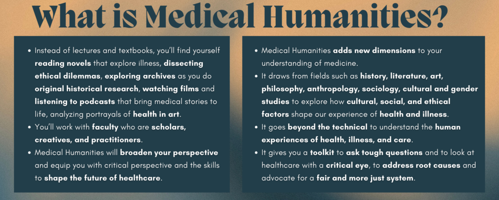 Title text reads "What is Medical Humanities?" against a blue and gold background with the following text underneath: Medical Humanities adds new dimensions to your understanding of medicine. It draws from fields such as history, literature, art, philosophy, anthropology, sociology, cultural and gender studies to explore how cultural, social, and ethical factors shape our experience of health and illness. It goes beyond the technical to understand the human experiences of health, illness, and care. It gives you a toolkit to ask tough questions and to look at healthcare with a critical eye, to address root causes and advocate for a fair and more just system. Instead of lectures and textbooks, you'll find yourself reading novels that explore illness, dissecting ethical dilemmas, exploring archives as you do original historical research, watching films and listening to podcasts that bring medical stories to life, analyzing portrayals of health in art. You'll work with faculty who are scholars, creatives, and practitioners. Medical Humanities will broaden your perspective and equip you with critical perspective and the skills to shape the future of healthcare.